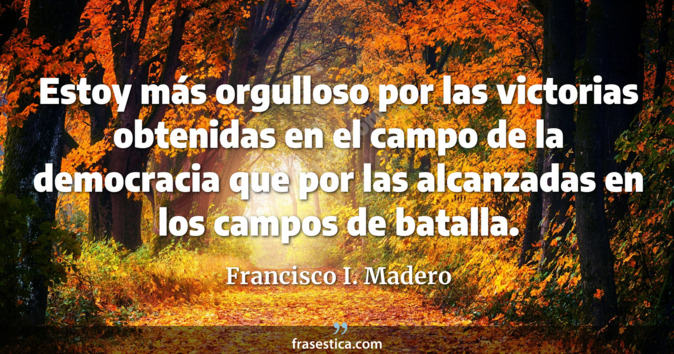 Estoy más orgulloso por las victorias obtenidas en el campo de la democracia que por las alcanzadas en los campos de batalla. - Francisco I. Madero