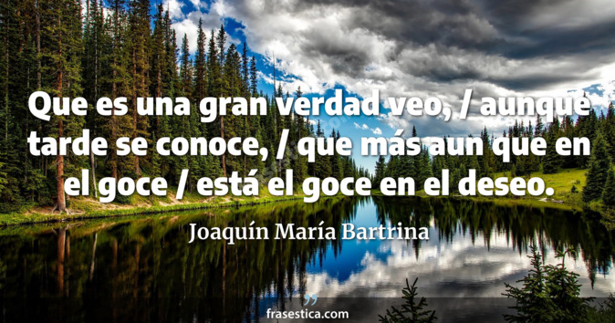 Que es una gran verdad veo, / aunque tarde se conoce, / que más aun que en el goce / está el goce en el deseo. - Joaquín María Bartrina