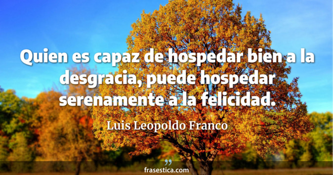 Quien es capaz de hospedar bien a la desgracia, puede hospedar serenamente a la felicidad. - Luis Leopoldo Franco