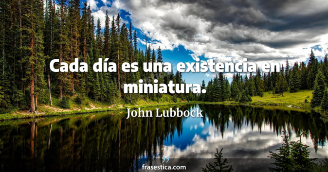 Cada día es una existencia en miniatura. - John Lubbock