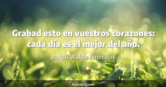 Grabad esto en vuestros corazones: cada día es el mejor del año. - Ralph Waldo Emerson