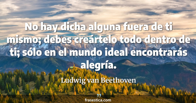 No hay dicha alguna fuera de ti mismo; debes creártelo todo dentro de ti; sólo en el mundo ideal encontrarás alegría. - Ludwig van Beethoven