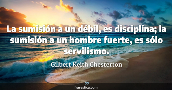 La sumisión a un débil, es disciplina; la sumisión a un hombre fuerte, es sólo servilismo. - Gilbert Keith Chesterton
