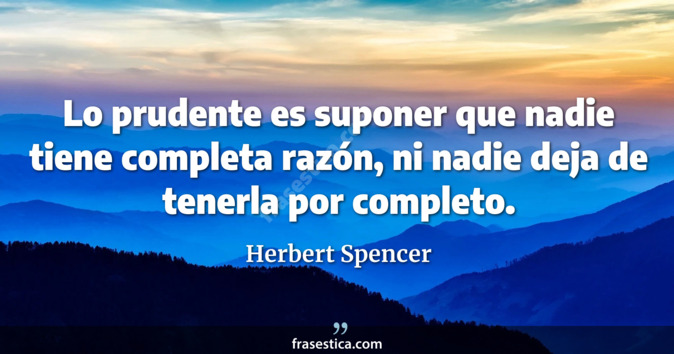 Lo prudente es suponer que nadie tiene completa razón, ni nadie deja de tenerla por completo. - Herbert Spencer