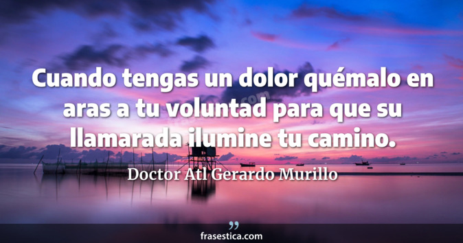 Cuando tengas un dolor quémalo en aras a tu voluntad para que su llamarada ilumine tu camino. - Doctor Atl Gerardo Murillo