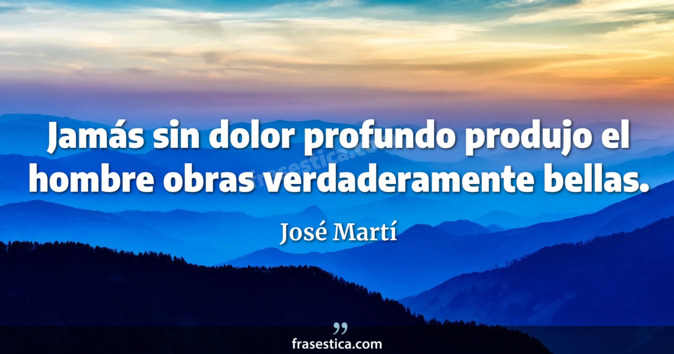 Jamás sin dolor profundo produjo el hombre obras verdaderamente bellas. - José Martí