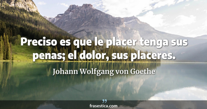 Preciso es que le placer tenga sus penas; el dolor, sus placeres. - Johann Wolfgang von Goethe