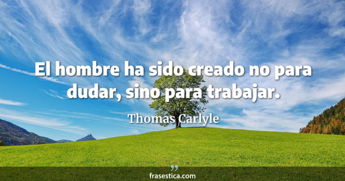 El hombre ha sido creado no para dudar, sino para trabajar. - Thomas Carlyle