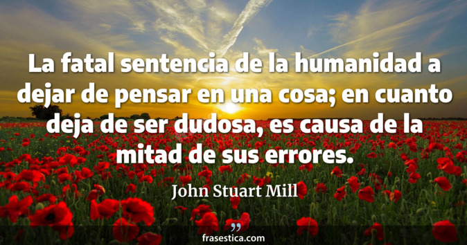 La fatal sentencia de la humanidad a dejar de pensar en una cosa; en cuanto deja de ser dudosa, es causa de la mitad de sus errores. - John Stuart Mill