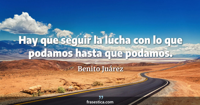 Hay que seguir la lucha con lo que podamos hasta que podamos. - Benito Juárez