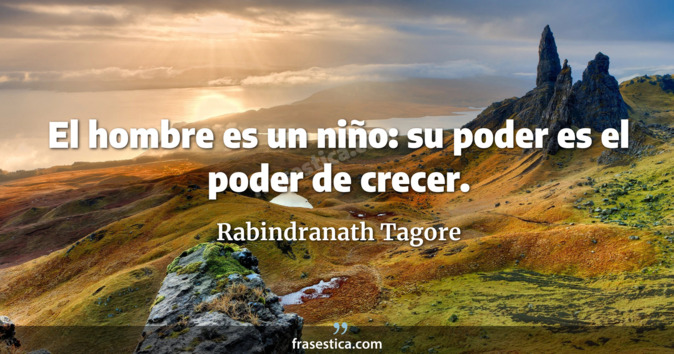 El hombre es un niño: su poder es el poder de crecer. - Rabindranath Tagore
