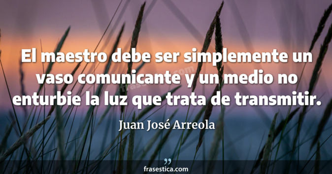 El maestro debe ser simplemente un vaso comunicante y un medio  no enturbie la luz que trata de transmitir. - Juan José Arreola