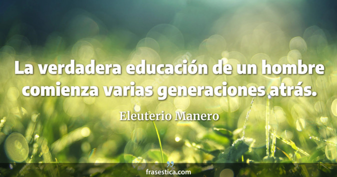 La verdadera educación de un hombre comienza varias generaciones atrás. - Eleuterio Manero