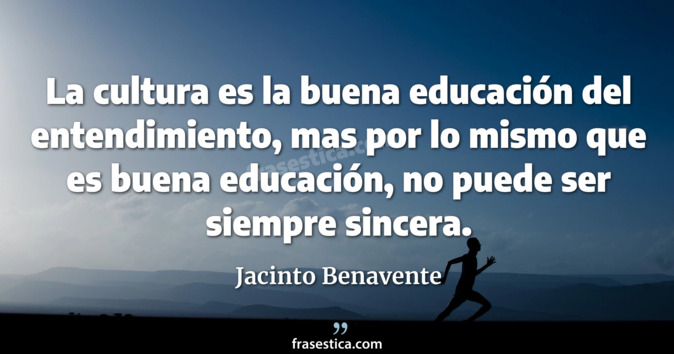 La cultura es la buena educación del entendimiento, mas por lo mismo que es buena educación, no puede ser siempre sincera. - Jacinto Benavente