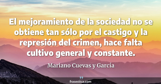 El mejoramiento de la sociedad no se obtiene tan sólo por el castigo y la represión del crimen, hace falta cultivo general y constante. - Mariano Cuevas y García