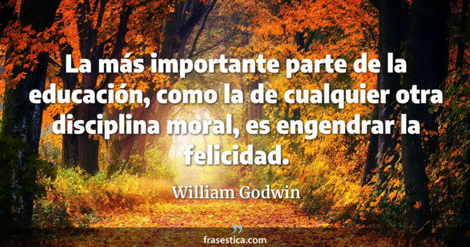 La más importante parte de la educación, como la de cualquier otra disciplina moral, es engendrar la felicidad. - William Godwin