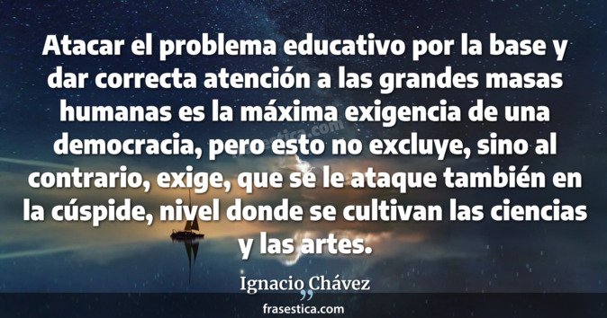 Atacar el problema educativo por la base y dar correcta atención a las grandes masas humanas es la máxima exigencia de una democracia, pero esto no excluye, sino al contrario, exige, que se le ataque también en la cúspide, nivel donde se cultivan las ciencias y las artes. - Ignacio Chávez