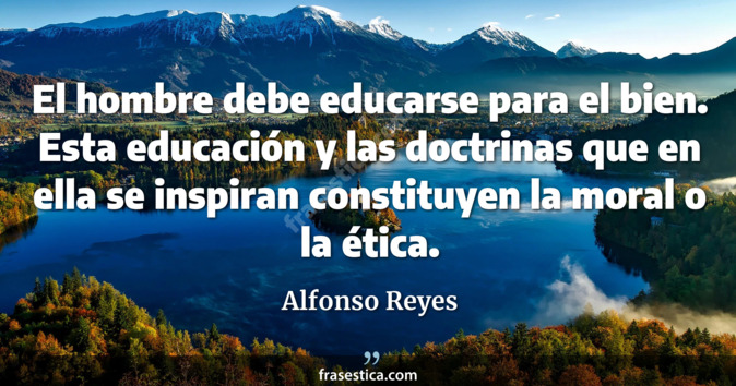 El hombre debe educarse para el bien. Esta educación y las doctrinas que en ella se inspiran constituyen la moral o la ética. - Alfonso Reyes