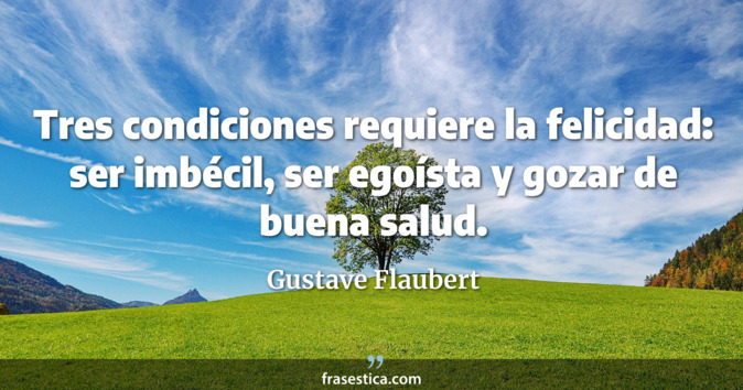 Tres condiciones requiere la felicidad: ser imbécil, ser egoísta y gozar de buena salud. - Gustave Flaubert