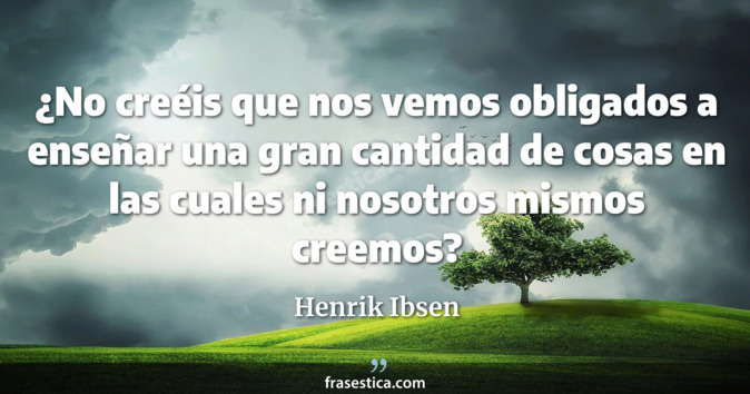 ¿No creéis que nos vemos obligados a enseñar una gran cantidad de cosas en las cuales ni nosotros mismos creemos? - Henrik Ibsen