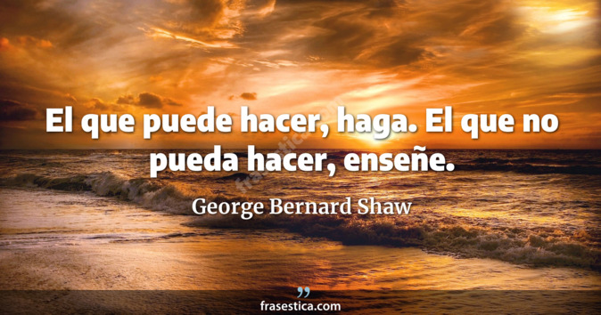 El que puede hacer, haga. El que no pueda hacer, enseñe. - George Bernard Shaw