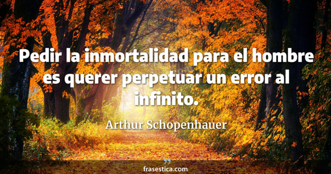 Pedir la inmortalidad para el hombre es querer perpetuar un error al infinito. - Arthur Schopenhauer