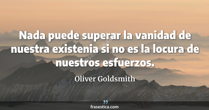 Nada puede superar la vanidad de nuestra existenia si no es la locura de nuestros esfuerzos. - Oliver Goldsmith
