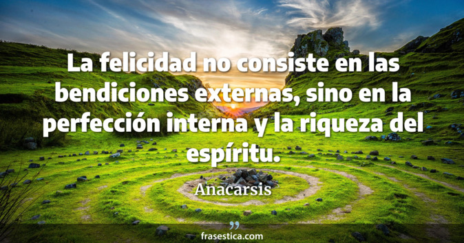 La felicidad no consiste en las bendiciones externas, sino en la perfección interna y la riqueza del espíritu. - Anacarsis