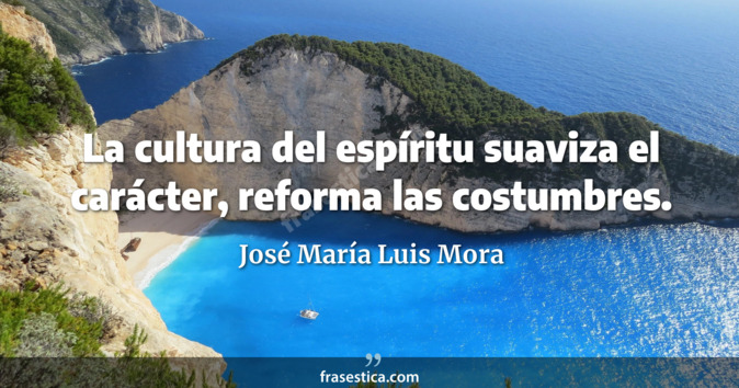 La cultura del espíritu suaviza el carácter, reforma las costumbres. - José María Luis Mora