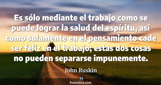 Es sólo mediante el trabajo como se puede lograr la salud del espíritu, así como solamente en el pensamiento cade ser feliz en el trabajo; estas dos cosas no pueden separarse impunemente. - John Ruskin