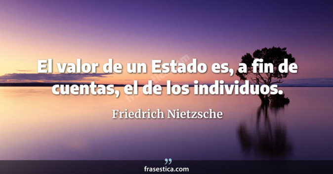 El valor de un Estado es, a fin de cuentas, el de los individuos. - Friedrich Nietzsche