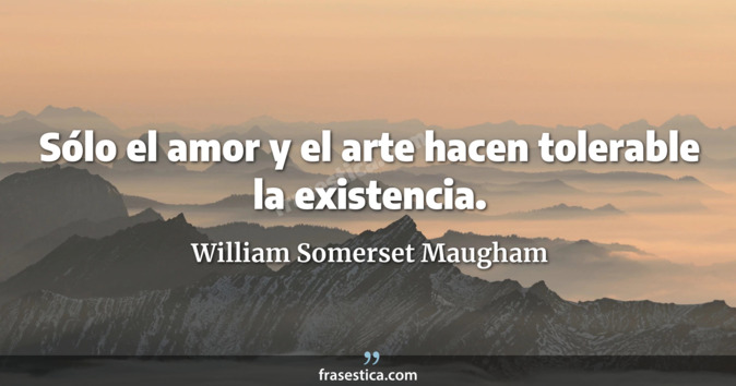 Sólo el amor y el arte hacen tolerable la existencia. - William Somerset Maugham