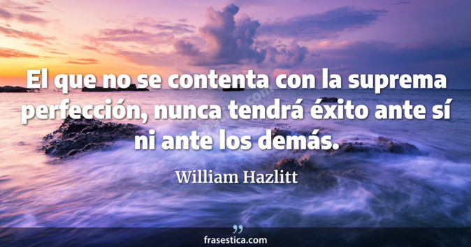 El que no se contenta con la suprema perfección, nunca tendrá éxito ante sí ni ante los demás. - William Hazlitt