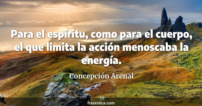 Para el espíritu, como para el cuerpo, el que limita la acción menoscaba la energía. - Concepción Arenal