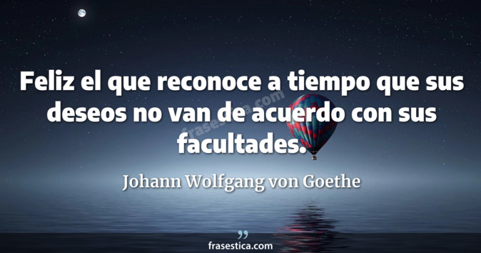 Feliz el que reconoce a tiempo que sus deseos no van de acuerdo con sus facultades. - Johann Wolfgang von Goethe