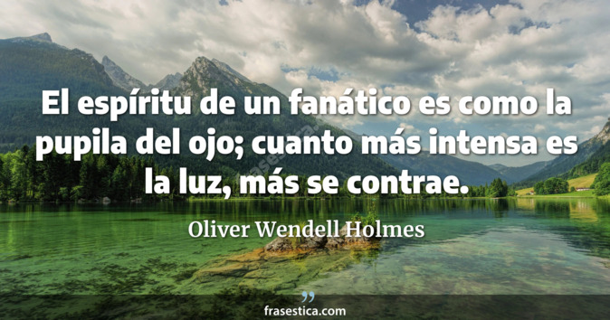 El espíritu de un fanático es como la pupila del ojo; cuanto más intensa es la luz, más se contrae. - Oliver Wendell Holmes