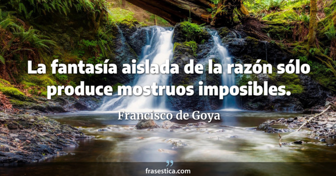 La fantasía aislada de la razón sólo produce mostruos imposibles. - Francisco de Goya