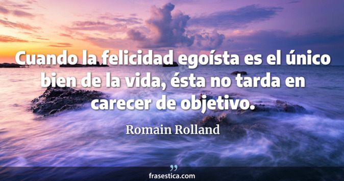 Cuando la felicidad egoísta es el único bien de la vida, ésta no tarda en carecer de objetivo. - Romain Rolland