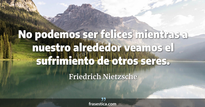 No podemos ser felices mientras a nuestro alrededor veamos el sufrimiento de otros seres. - Friedrich Nietzsche
