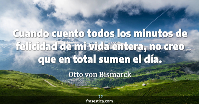 Cuando cuento todos los minutos de felicidad de mi vida entera, no creo que en total sumen el día. - Otto von Bismarck