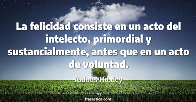 La felicidad consiste en un acto del intelecto, primordial y sustancialmente, antes que en un acto de voluntad. - Aldous Huxley