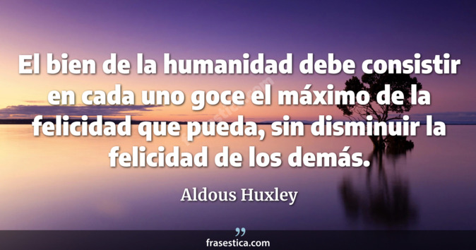 El bien de la humanidad debe consistir en cada uno goce el máximo de la felicidad que pueda, sin disminuir la felicidad de los demás. - Aldous Huxley