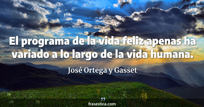 El programa de la vida feliz apenas ha variado a lo largo de la vida humana. - José Ortega y Gasset