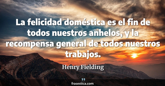 La felicidad doméstica es el fin de todos nuestros anhelos, y la recompensa general de todos nuestros trabajos. - Henry Fielding
