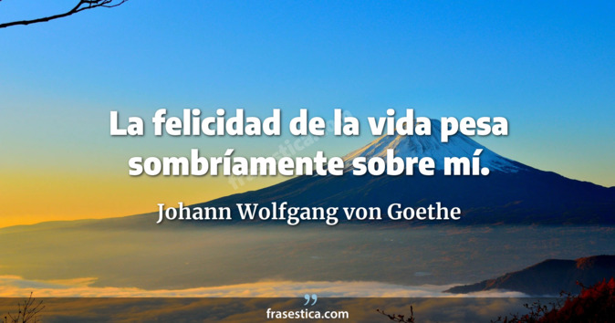 La felicidad de la vida pesa sombríamente sobre mí. - Johann Wolfgang von Goethe