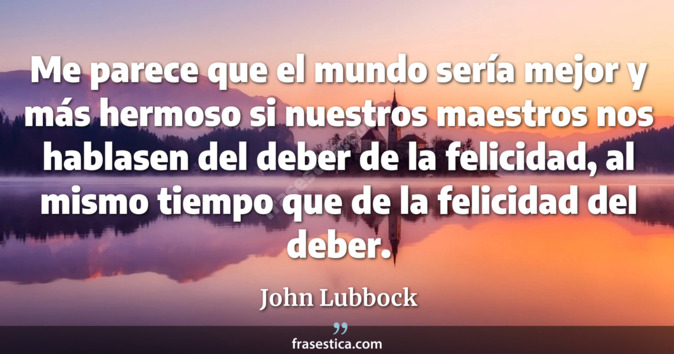 Me parece que el mundo sería mejor y más hermoso si nuestros maestros nos hablasen del deber de la felicidad, al mismo tiempo que de la felicidad del deber. - John Lubbock