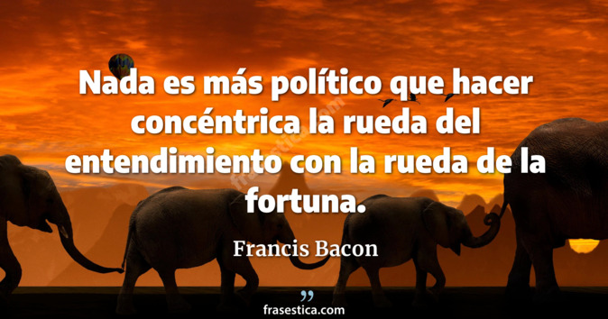 Nada es más político que hacer concéntrica la rueda del entendimiento con la rueda de la fortuna. - Francis Bacon