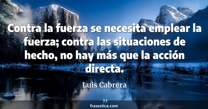 Contra la fuerza se necesita emplear la fuerza; contra las situaciones de hecho, no hay más que la acción directa. - Luis Cabrera