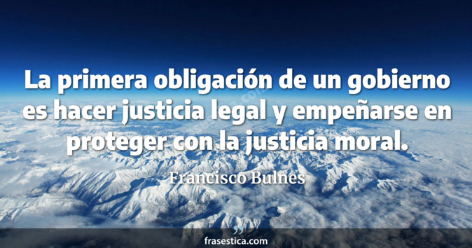 La primera obligación de un gobierno es hacer justicia legal y empeñarse en proteger con la justicia moral. - Francisco Bulnes