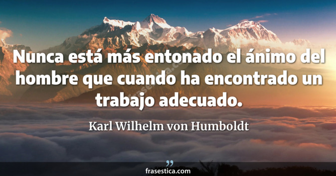 Nunca está más entonado el ánimo del hombre que cuando ha encontrado un trabajo adecuado. - Karl Wilhelm von Humboldt